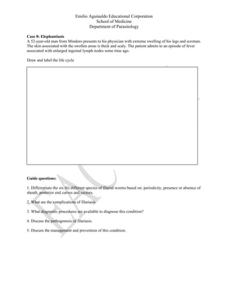 Emilio Aguinaldo Educational Corporation
School of Medicine
Department of Parasitology
Case 8: Elephantiasis
A 52-year-old man from Mindoro presents to his physician with extreme swelling of his legs and scrotum.
The skin associated with the swollen areas is thick and scaly. The patient admits to an episode of fever
associated with enlarged inguinal lymph nodes some time ago.
Draw and label the life cycle
Guide questions:
1. Differentiate the six (6) different species of filarial worms based on: periodicity, presence or absence of
sheath, posterior end curves and vectors.
2. What are the complications of filariasis
3. What diagnostic procedures are available to diagnose this condition?
4. Discuss the pathogenesis of filariasis.
5. Discuss the management and prevention of this condition.
 