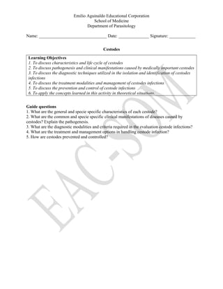 Emilio Aguinaldo Educational Corporation
School of Medicine
Department of Parasitology
Name: _______________________________ Date: ______________ Signature: ____________
Cestodes
Learning Objectives
1. To discuss characteristics and life cycle of cestodes
2. To discuss pathogenesis and clinical manifestations caused by medically important cestodes
3. To discuss the diagnostic techniques utilized in the isolation and identification of cestodes
infections
4. To discuss the treatment modalities and management of cestodes infections
5. To discuss the prevention and control of cestode infections
6. To apply the concepts learned in this activity in theoretical situations.
Guide questions
1. What are the general and specie specific characteristics of each cestode?
2. What are the common and specie specific clinical manifestations of diseases caused by
cestodes? Explain the pathogenesis.
3. What are the diagnostic modalities and criteria required in the evaluation cestode infections?
4. What are the treatment and management options in handling cestode infection?
5. How are cestodes prevented and controlled?
 