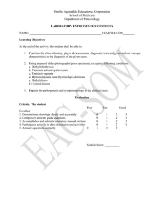 Emilio Aguinaldo Educational Corporation
School of Medicine
Department of Parasitology
LABORATORY EXERCISES FOR CESTODES
NAME: _________________________________________________YEAR/SECTION________
Learning Objectives
At the end of the activity, the student shall be able to:
1. Correlate the clinical history, physical examination, diagnostic tests and gross and microscopic
characteristics in the diagnosis of the given cases.
2. Using prepared slides/photographs/gross specimens, recognize following conditions:
a. Diphyllobothriasis
b. Taeniasis solium/cysticercosis
c. Taeniasis saginata
d. Hymenolepiasis nana/Hymenolepis diminuta
e. Diphylidiasis
f. Hydatid disease
3. Explain the pathogenesis and symptomatology in the clinical cases.
Evaluation
Criteria: The student
Poor Fair Good
Excellent
1. Demonstrates drawings clearly and accurately 0 1 2 3
2. Completely answers guide questions 0 1 2 3
3. Accomplishes and submits laboratory manual on time 0 1 2 3
4. Participates actively in class discussion and activities 0 1 2 3
5. Answers questions correctly 0 1 2 3
Section Score: __________
 