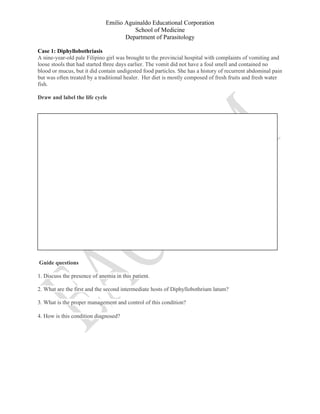 Emilio Aguinaldo Educational Corporation
School of Medicine
Department of Parasitology
Case 1: Diphyllobothriasis
A nine-year-old pale Filipino girl was brought to the provincial hospital with complaints of vomiting and
loose stools that had started three days earlier. The vomit did not have a foul smell and contained no
blood or mucus, but it did contain undigested food particles. She has a history of recurrent abdominal pain
but was often treated by a traditional healer. Her diet is mostly composed of fresh fruits and fresh water
fish.
Draw and label the life cycle
Guide questions
1. Discuss the presence of anemia in this patient.
2. What are the first and the second intermediate hosts of Diphyllobothrium latum?
3. What is the proper management and control of this condition?
4. How is this condition diagnosed?
 