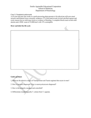 Emilio Aguinaldo Educational Corporation
School of Medicine
Department of Parasitology
Case 2: Taeniasis/cysticercosis
A 45-year-old man who works in a pork processing plant presents to his physician with new-onset
seizures and bilateral lower extremity weakness. CT of the head reveals several calcified regions and
cystic masses but no solid mass lesion or evidence of bleeding. A complete blood count reveals mild
anemia and a WBC count of 55,000/mm3 with 15% eosinophils.
Draw and label the life cycle
Guide questions
1. What are the infective stages of Taenia solium and Taenia saginata that occurs in man?
2. How is taeniasis diagnosed? How is neurocysticercosis diagnosed?
3. How is this properly managed and controlled?
4. Differentiate morphologically T. solium from T. saginata.
 