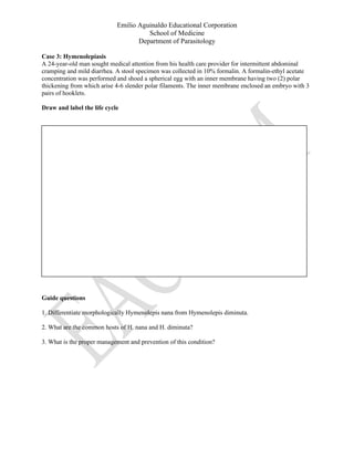 Emilio Aguinaldo Educational Corporation
School of Medicine
Department of Parasitology
Case 3: Hymenolepiasis
A 24-year-old man sought medical attention from his health care provider for intermittent abdominal
cramping and mild diarrhea. A stool specimen was collected in 10% formalin. A formalin-ethyl acetate
concentration was performed and shoed a spherical egg with an inner membrane having two (2) polar
thickening from which arise 4-6 slender polar filaments. The inner membrane enclosed an embryo with 3
pairs of hooklets.
Draw and label the life cycle
Guide questions
1. Differentiate morphologically Hymenolepis nana from Hymenolepis diminuta.
2. What are the common hosts of H. nana and H. diminuta?
3. What is the proper management and prevention of this condition?
 