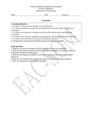 Emilio Aguinaldo Educational Corporation
School of Medicine
Department of Parasitology
Name: _______________________________ Date: ______________ Signature: ____________
Trematodes
Learning Objectives
1. To discuss characteristics and life cycle of trematodes
2. To discuss pathogenesis and clinical manifestations caused by medically important
trematodes
3. To discuss the diagnostic techniques utilized in the isolation and identification of
trematodes
4. To discuss the treatment modalities and management of parasitic trematodes infections
5. To discuss the prevention and control of trematodes infections
6. To apply the concepts learned in this activity in theoretical situations.
Guide questions
1. What are the general and specie specific characteristics of each trematode?
2. What are the common and specie specific clinical manifestations of diseases caused by
trematodes? Explain the pathogenesis.
3. What are the diagnostic modalities and criteria required in the evaluation trematode
infections?
4. What are the treatment and management options in handling trematode infection?
5. How are trematodes prevented and controlled?
 