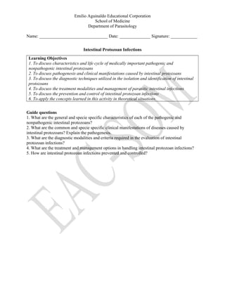 Emilio Aguinaldo Educational Corporation
School of Medicine
Department of Parasitology
Name: _______________________________ Date: ______________ Signature: ____________
Intestinal Protozoan Infections
Learning Objectives
1. To discuss characteristics and life cycle of medically important pathogenic and
nonpathogenic intestinal protozoans
2. To discuss pathogenesis and clinical manifestations caused by intestinal protozoans
3. To discuss the diagnostic techniques utilized in the isolation and identification of intestinal
protozoans
4. To discuss the treatment modalities and management of parasitic intestinal infections
5. To discuss the prevention and control of intestinal protozoan infections
6. To apply the concepts learned in this activity in theoretical situations.
Guide questions
1. What are the general and specie specific characteristics of each of the pathogenic and
nonpathogenic intestinal protozoans?
2. What are the common and specie specific clinical manifestations of diseases caused by
intestinal protozoans? Explain the pathogenesis.
3. What are the diagnostic modalities and criteria required in the evaluation of intestinal
protozoan infections?
4. What are the treatment and management options in handling intestinal protozoan infections?
5. How are intestinal protozoan infections prevented and controlled?
 