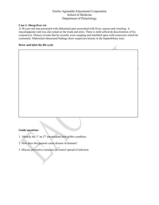 Emilio Aguinaldo Educational Corporation
School of Medicine
Department of Parasitology
Case 1: Sheep liver rot
A 38-year-old man presented with abdominal pain associated with fever, nausea and vomiting. A
maculopapular rash was also noted on the trunk and arms. There is mild yellowish discoloration of his
conjunctiva. History reveals that he recently went camping and stumbled upon wild watercress which he
consumed. Abdominal ultrasound findings show suspicious lesions in the hepatobiliary tract.
Draw and label the life cycle
Guide questions
1. Identify the 1st
an 2nd
intermediate host of this condition.
2. How does this parasite cause disease in humans?
3. Discuss preventive measures to control spread of infection.
 