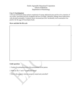 Emilio Aguinaldo Educational Corporation
School of Medicine
Department of Parasitology
Case 3: Fasciolopsiasis
A 40 year-old female farmer patient complained of crampy abdominal pain and fever for a duration of
two weeks, associated with loss of appetite and loss of weight. Laboratory findings show leukocytosis
with elevated eosinophils. Urinalysis shows increased pus cells. Incidentally stool examination was
positive for the eggs of Fasciolopsis buski.
Draw and label the life cycle
Guide questions
1. Explain the pathophysiology of the presentation of the patient.
2. What are the 1st
and 2nd
intermediate hosts?
3. How is this parasitic infection properly treated and controlled?
 
