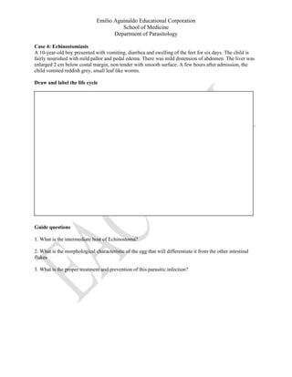 Emilio Aguinaldo Educational Corporation
School of Medicine
Department of Parasitology
Case 4: Echinostomiasis
A 10-year-old boy presented with vomiting, diarrhea and swelling of the feet for six days. The child is
fairly nourished with mild pallor and pedal edema. There was mild distension of abdomen. The liver was
enlarged 2 cm below costal margin, non tender with smooth surface. A few hours after admission, the
child vomited reddish grey, small leaf like worms.
Draw and label the life cycle
Guide questions
1. What is the intermediate host of Echinostoma?
2. What is the morphological characteristic of the egg that will differentiate it from the other intestinal
flukes
3. What is the proper treatment and prevention of this parasitic infection?
 