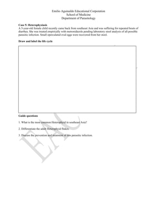 Emilio Aguinaldo Educational Corporation
School of Medicine
Department of Parasitology
Case 5: Heterophysiasis
A 5-year-old female child recently came back from southeast Asia and was suffering for repeated bouts of
diarrhea. She was treated empirically with metronidazole pending laboratory stool analysis of all possible
parasitic infection. Small operculated oval eggs were recovered from her stool.
Draw and label the life cycle
Guide questions
1. What is the most common Heterophyid in southeast Asia?
2. Differentiate the adult Heterophyid flukes.
3. Discuss the prevention and treatment of this parasitic infection.
 
