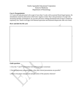 Emilio Aguinaldo Educational Corporation
School of Medicine
Department of Parasitology
Case 6: Paragonimiasis
A 21-year-old male presented with cough of more than 2 weeks with occasional blood tinged sputum. He
immediately tested for tuberculosis which show negative results. Due to the persistence of cough with
increasing episodes of hemoptysis, he was then advised to undergo bronchoalveolar lavage to sample his
respiratory tree. Small ovoid eggs with flattened operculum and thickened abopercular ends were noted.
Draw and label the life cycle
Guide questions
1. Give the 1st
and 2nd
intermediate host of Paragonimus westermani
2. Besides pulmonary paragonomiasis, what other clinical presentations are possible?
3. What is the proper management and prevention of this parasitic infection?
 