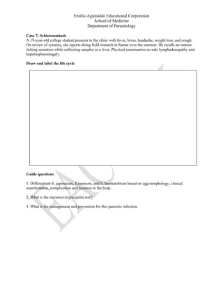 Emilio Aguinaldo Educational Corporation
School of Medicine
Department of Parasitology
Case 7: Schistosomiasis
A 19-year-old college student presents to the clinic with fever, hives, headache, weight loss, and cough.
On review of systems, she reports doing field research in Samar over the summer. He recalls an intense
itching sensation while collecting samples in a river. Physical examination reveals lymphadenopathy and
hepatosplenomegaly.
Draw and label the life cycle
Guide questions
1. Differentiate S. japonicum, S.mansoni, and S. haematobium based on egg morphology, clinical
manifestation, complication and location in the body.
2. What is the circumoval precipitin test?
3. What is the management and prevention for this parasitic infection.
 