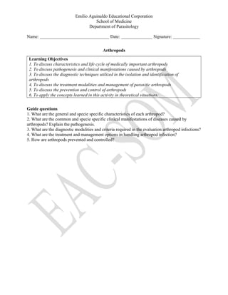 Emilio Aguinaldo Educational Corporation
School of Medicine
Department of Parasitology
Name: _______________________________ Date: ______________ Signature: ____________
Arthropods
Learning Objectives
1. To discuss characteristics and life cycle of medically important arthropods
2. To discuss pathogenesis and clinical manifestations caused by arthropods
3. To discuss the diagnostic techniques utilized in the isolation and identification of
arthropods
4. To discuss the treatment modalities and management of parasitic arthropods
5. To discuss the prevention and control of arthropods
6. To apply the concepts learned in this activity in theoretical situations.
Guide questions
1. What are the general and specie specific characteristics of each arthropod?
2. What are the common and specie specific clinical manifestations of diseases caused by
arthropods? Explain the pathogenesis.
3. What are the diagnostic modalities and criteria required in the evaluation arthropod infections?
4. What are the treatment and management options in handling arthropod infection?
5. How are arthropods prevented and controlled?
 