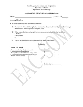 Emilio Aguinaldo Educational Corporation
School of Medicine
Department of Parasitology
LABORATORY EXERCISES FOR ARTHROPODS
NAME: _________________________________________________YEAR/SECTION________
Learning Objectives
At the end of the activity, the student shall be able to:
1. Correlate the clinical history, physical examination, diagnostic tests and gross and microscopic
characteristics in the diagnosis of the given cases.
2. Using prepared slides/photographs/gross specimens, recognize following conditions:
a. Scabies
b. Pediculosis
c.
3. Explain the pathogenesis and symptomatology in the clinical cases.
Evaluation
Criteria: The student
Poor Fair Good Excellent
1. Demonstrates drawings clearly and accurately 0 1 2 3
2. Completely answers guide questions 0 1 2 3
3. Accomplishes and submits laboratory manual on time 0 1 2 3
4. Participates actively in class discussion and activities 0 1 2 3
5. Answers questions correctly 0 1 2 3
Section Score: __________
 