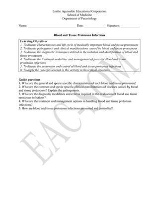 Emilio Aguinaldo Educational Corporation
School of Medicine
Department of Parasitology
Name: _______________________________ Date: ______________ Signature: ____________
Blood and Tissue Protozoan Infections
Learning Objectives
1. To discuss characteristics and life cycle of medically important blood and tissue protozoans
2. To discuss pathogenesis and clinical manifestations caused by blood and tissue protozoans
3. To discuss the diagnostic techniques utilized in the isolation and identification of blood and
tissue protozoans
4. To discuss the treatment modalities and management of parasitic blood and tissue
protozoan infections
5. To discuss the prevention and control of blood and tissue protozoan infections
6. To apply the concepts learned in this activity in theoretical situations.
Guide questions
1. What are the general and specie specific characteristics of each blood and tissue protozoan?
2. What are the common and specie specific clinical manifestations of diseases caused by blood
and tissue protozoans? Explain the pathogenesis.
3. What are the diagnostic modalities and criteria required in the evaluation of blood and tissue
protozoan infections?
4. What are the treatment and management options in handling blood and tissue protozoan
infections?
5. How are blood and tissue protozoan infections prevented and controlled?
 