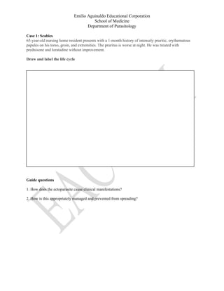 Emilio Aguinaldo Educational Corporation
School of Medicine
Department of Parasitology
Case 1: Scabies
65-year-old nursing home resident presents with a 1-month history of intensely pruritic, erythematous
papules on his torso, groin, and extremities. The pruritus is worse at night. He was treated with
prednisone and loratadine without improvement.
Draw and label the life cycle
Guide questions
1. How does the ectoparasite cause clinical manifestations?
2. How is this appropriately managed and prevented from spreading?
 
