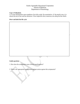 Emilio Aguinaldo Educational Corporation
School of Medicine
Department of Parasitology
Case 2: Pediculosis
A 75-year old homeless man complains of an itchy scalp. On examination of the pruritic area, it is
almost devoid of hair and has abrasions. Close inspection show numerous nits along the hair shafts.
Draw and label the life cycle
Guide questions
1. How does the ectoparasite cause clinical manifestations?
2. What is the appropriate management and prevention against this ectoparasite?
 