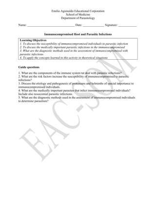 Emilio Aguinaldo Educational Corporation
School of Medicine
Department of Parasitology
Name: _______________________________ Date: ______________ Signature: ____________
Immunocompromised Host and Parasitic Infections
Learning Objectives
1. To discuss the susceptibility of immunocompromised individuals to parasitic infection
2. To discuss the medically important parasitic infections in the immunocompromised
3. What are the diagnostic methods used in the assessment of immunocompromised with
parasitic infections
4. To apply the concepts learned in this activity in theoretical situations
Guide questions
1. What are the components of the immune system tat deal with parasitic infections?
2. What are the risk factors increase the susceptibility of immunocompromised to parasitic
infections?
3. Discuss the etiology and pathogenesis of protozoans and helminths of special importance to
immunocompromised individuals.
4. What are the medically important parasites that infect immunocompromised individuals?
Include also nosocomial parasitic infections.
5. What are the diagnostic methods used in the assessment of immunocompromised individuals
to determine parasitism?
 