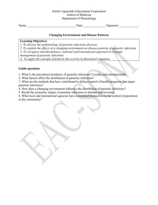 Emilio Aguinaldo Educational Corporation
School of Medicine
Department of Parasitology
Name: _______________________________ Date: ______________ Signature: ____________
Changing Environment and Disease Patterns
Learning Objectives
1. To discuss the epidemiology of parasitic infectious diseases
2. To explain the effects of a changing environment on disease patterns of parasitic infections
3. To recognize interdisciplinary, national and transnational approach in strategic
management of parasitic infections
4. To apply the concepts learned in this activity in theoretical situations
Guide questions
1. What is the prevalence/incidence of parasitic infections? Locally and internationally.
2. What factors affect the distribution of parasitic infections?
3. What are the methods that have contributed to failure/control of health programs that target
parasitic infections?
4. How does a changing environment influence the distribution of parasitic infections?
5. Recall the economic impact of parasitic infections to humans and livestock.
6. What local and international agencies have committed themselves in the control of parasitism
in the community?
 