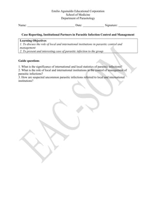Emilio Aguinaldo Educational Corporation
School of Medicine
Department of Parasitology
Name: _______________________________ Date: ______________ Signature: ____________
Case Reporting, Institutional Partners in Parasitic Infection Control and Management
Learning Objectives
1. To discuss the role of local and international institutions in parasitic control and
management
2. To present and interesting case of parasitic infection to the group
Guide questions
1. What is the significance of international and local statistics of parasitic infections?
2. What is the role of local and international institutions in the control of management of
parasitic infections?
3. How are suspected uncommon parasitic infections referred to local and international
institutions?
 
