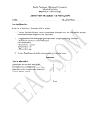Emilio Aguinaldo Educational Corporation
School of Medicine
Department of Parasitology
LABORATORY EXERCISES FOR PROTOZOANS
NAME: _________________________________________________YEAR/SECTION________
Learning Objectives
At the end of the activity, the student shall be able to:
1. Correlate the clinical history, physical examination, diagnostic tests and gross and microscopic
characteristics in the diagnosis of the given cases.
2. Using prepared slides/photographs/gross specimens, recognize following conditions:
a. Entamoeba histolytica/Entamoeba dispar
b. Giardia lamblia
c.Trichomonas vaginalis
d. Balantidium coli
e. Plasmodium spp.
3. Explain the pathogenesis and symptomatology in the clinical cases.
Evaluation
Criteria: The student
Poor Fair Good Excellent
1. Demonstrates drawings clearly and accurately 0 1 2 3
2. Completely answers guide questions 0 1 2 3
3. Accomplishes and submits laboratory manual on time 0 1 2 3
4. Participates actively in class discussion and activities 0 1 2 3
5. Answers questions correctly 0 1 2 3
Score: __________
 