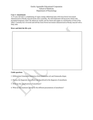 Emilio Aguinaldo Educational Corporation
School of Medicine
Department of Parasitology
Case 1: Amoebaiasis
A 25-year old male is complaining of vague crampy abdominal pain with loose bowel movement
characterized as bloody mucoid stools since yesterday. He self-medicated with hyoscine which only
prompted temporary relief. He admits he usually eats his lunch and supper at a kitchenette in front of his
office. Currently he is feverish and still has loose bowel movement characterized as bloody mucoid with a
fishy odor.
Draw and label the life cycle
Guide questions
1. Differentiate Entamoeba histolytica from Entamoeba coli and Entamoeba dispar.
2. Discuss the diagnostic tests which may be utilized in the diagnosis of amoebiasis.
3. What are the complications of amoebiasis?
4. What are the treatment options for the different presentations of amoebiasis?
 