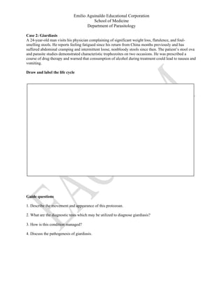 Emilio Aguinaldo Educational Corporation
School of Medicine
Department of Parasitology
Case 2: Giardiasis
A 24-year-old man visits his physician complaining of significant weight loss, flatulence, and foul-
smelling stools. He reports feeling fatigued since his return from China months previously and has
suffered abdominal cramping and intermittent loose, nonbloody stools since then. The patient’s stool ova
and parasite studies demonstrated characteristic trophozoites on two occasions. He was prescribed a
course of drug therapy and warned that consumption of alcohol during treatment could lead to nausea and
vomiting.
Draw and label the life cycle
Guide questions
1. Describe the movement and appearance of this protozoan.
2. What are the diagnostic tests which may be utilized to diagnose giardiasis?
3. How is this condition managed?
4. Discuss the pathogenesis of giardiasis.
 