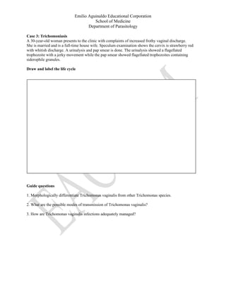 Emilio Aguinaldo Educational Corporation
School of Medicine
Department of Parasitology
Case 3: Trichomoniasis
A 30-year-old woman presents to the clinic with complaints of increased frothy vaginal discharge.
She is married and is a full-time house wife. Speculum examination shows the cervix is strawberry red
with whitish discharge. A urinalysis and pap smear is done. The urinalysis showed a flagellated
trophozoite with a jerky movement while the pap smear showed flagellated trophozoites containing
siderophile granules.
Draw and label the life cycle
Guide questions
1. Morphologically differentiate Trichomonas vaginalis from other Trichomonas species.
2. What are the possible modes of transmission of Trichomonas vaginalis?
3. How are Trichomonas vaginalis infections adequately managed?
 