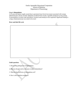 Emilio Aguinaldo Educational Corporation
School of Medicine
Department of Parasitology
Case 4: Balantidiasis
A 45-year-old farmer sought consult due to persistent loose bowel movement associated with crampy
abdominal pain. He has recently shifted his livelihood from mostly vegetable production to hog raising.
At presentation, he looks weak and febrile. Fecalysis and urinalysis were requested. Significant finding is
a large ciliated protozoan was noted in his stool.
Draw and label life cycle
Guide questions
1. Discuss the pathogenesis of balantidiasis.
2. What are the preventive measures to avoid balantidiasis?
3. What are the reservoirs of Balantidium coli?
4. How is this condition managed?
 