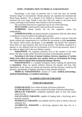 TOPIC: INTRODUCTION TO MEDICAL PARASITOLOGY
Parasitology is the study of parasites and as such that does not include
bacterial, fungal or viral parasites. Human parasites are separated into intestinal and
blood borne parasites. For a parasite to be defined as intestinal it must have an
intestinal life cycle stage, though it may have life-cycle stages in the heart, blood
vessels, and lungs in the humans, other animals or the environment.
The association between two organisms may be one of the following:
MUTUALISM: mutual benefit is derived from the association.
SYMBIOSIS: mutual benefit, but the two organisms cannot live
independently.
COMMENSALISM: one partner benefits (commensal) while the other (host)
is unaffected. It may be called a non-pathogenic parasite.
When an animal lives on another organism from which it receives food and
shelter without any compensation to it, and then this association is called parasitism.
The animal, which enjoys advantages, is the parasite. All animals have parasites;
hence there are more parasites than free-living animals. The habitat occupied by a
parasite is very different from the environment of its free-living ancestors, hence it
has either to adapt itself to this new habitat or perish.
PARASITISM: one organism (parasite) lives at the expense of the other
(host). The latter usually suffers from the association with pathogenic parasite).
Parasitism is the form of mutual relations between organisms of various
kinds, from which one (parasite) uses another (host) as environment for living,
and from which it obtains food causing him damage (disease).
PARASITOLOGY is a complex biological science studying the phenomena
of parasitism. There are mutual relations between the parasite and host, their
dependence on the factors of external environment, and also diseases, caused by the
parasites, and methods of fighting with them in man, animals and plants.
MEDICAL PARASITOLOGY consists of 3 parts: medical protozoology,
medical helminthology and medical entomology.
CLASSIFICATION OF PARASITES
TYPES OF PARASITES
ENDOPARASITE: lives within the body of the host (infection).
ECTOPARASITE: lives on the outside of the body of the host (infestation).
OBLIGATE PARASITE: completely dependent upon its host and cannot
lead a free life.
FACULTATIVE PARASITE: capable of leading both a free-living and a
parasitic existence.
INCIDENTAL PARASITE: can establish itself in a host in which it does not
ordinarily live.
ACCIDENTAL PARASITE: a free-living organism that may live as a
parasite in a host.
 