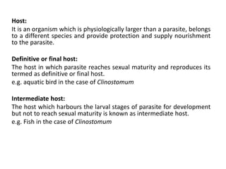 Host:
It is an organism which is physiologically larger than a parasite, belongs
to a different species and provide protection and supply nourishment
to the parasite.
Definitive or final host:
The host in which parasite reaches sexual maturity and reproduces its
termed as definitive or final host.
e.g. aquatic bird in the case of Clinostomum
Intermediate host:
The host which harbours the larval stages of parasite for development
but not to reach sexual maturity is known as intermediate host.
e.g. Fish in the case of Clinostomum
 