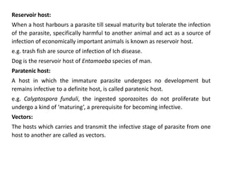 Reservoir host:
When a host harbours a parasite till sexual maturity but tolerate the infection
of the parasite, specifically harmful to another animal and act as a source of
infection of economically important animals is known as reservoir host.
e.g. trash fish are source of infection of Ich disease.
Dog is the reservoir host of Entamoeba species of man.
Paratenic host:
A host in which the immature parasite undergoes no development but
remains infective to a definite host, is called paratenic host.
e.g. Calyptospora funduli, the ingested sporozoites do not proliferate but
undergo a kind of ‘maturing’, a prerequisite for becoming infective.
Vectors:
The hosts which carries and transmit the infective stage of parasite from one
host to another are called as vectors.
 