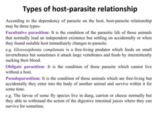 Types of host-parasite relationship
According to the dependency of parasite on the host, host-parasite relationship
may be three types-
Facultative parasitism: It is the condition of the parasitic life of those animals
that normally lead an independent existence but settling on accidentally or when
they found suitable host immediately changes to parasite.
e.g. Glossosiphonia complanata is a free-living predator which feeds on small
invertebrates but sometimes it attack large vertebrates and feeds by intermittently
sucking their blood.
Obligate parasitism: It is the condition of those parasite which cannot live
without a host.
Pseudoparasitism: It is the condition of those animals which are free-living but
accidentally they enter into the body of another animal and survive within it for
some time.
e.g. The larvae of some fly species live in dung, carrion or cheese normally but
they able to withstand the action of the digestive intestinal juices where they can
survive for sometime.
 