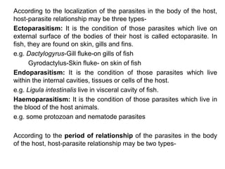 According to the localization of the parasites in the body of the host,
host-parasite relationship may be three types-
Ectoparasitism: It is the condition of those parasites which live on
external surface of the bodies of their host is called ectoparasite. In
fish, they are found on skin, gills and fins.
e.g. Dactylogyrus-Gill fluke-on gills of fish
Gyrodactylus-Skin fluke- on skin of fish
Endoparasitism: It is the condition of those parasites which live
within the internal cavities, tissues or cells of the host.
e.g. Ligula intestinalis live in visceral cavity of fish.
Haemoparasitism: It is the condition of those parasites which live in
the blood of the host animals.
e.g. some protozoan and nematode parasites
According to the period of relationship of the parasites in the body
of the host, host-parasite relationship may be two types-
 