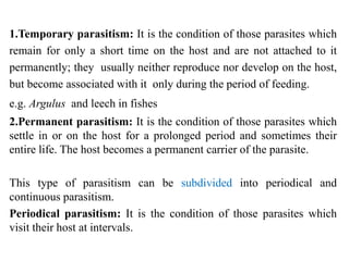 1.Temporary parasitism: It is the condition of those parasites which
remain for only a short time on the host and are not attached to it
permanently; they usually neither reproduce nor develop on the host,
but become associated with it only during the period of feeding.
e.g. Argulus and leech in fishes
2.Permanent parasitism: It is the condition of those parasites which
settle in or on the host for a prolonged period and sometimes their
entire life. The host becomes a permanent carrier of the parasite.
This type of parasitism can be subdivided into periodical and
continuous parasitism.
Periodical parasitism: It is the condition of those parasites which
visit their host at intervals.
 