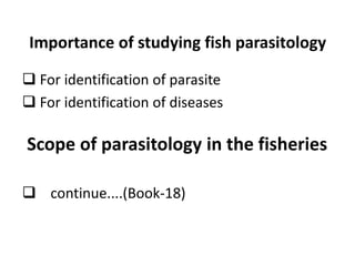 Importance of studying fish parasitology
 For identification of parasite
 For identification of diseases
 continue....(Book-18)
Scope of parasitology in the fisheries
 