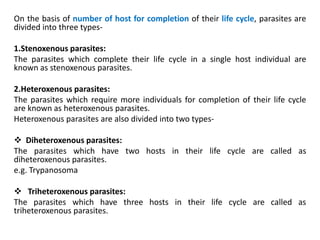 On the basis of number of host for completion of their life cycle, parasites are
divided into three types-
1.Stenoxenous parasites:
The parasites which complete their life cycle in a single host individual are
known as stenoxenous parasites.
2.Heteroxenous parasites:
The parasites which require more individuals for completion of their life cycle
are known as heteroxenous parasites.
Heteroxenous parasites are also divided into two types-
 Diheteroxenous parasites:
The parasites which have two hosts in their life cycle are called as
diheteroxenous parasites.
e.g. Trypanosoma
 Triheteroxenous parasites:
The parasites which have three hosts in their life cycle are called as
triheteroxenous parasites.
 