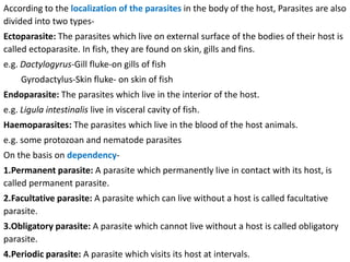 According to the localization of the parasites in the body of the host, Parasites are also
divided into two types-
Ectoparasite: The parasites which live on external surface of the bodies of their host is
called ectoparasite. In fish, they are found on skin, gills and fins.
e.g. Dactylogyrus-Gill fluke-on gills of fish
Gyrodactylus-Skin fluke- on skin of fish
Endoparasite: The parasites which live in the interior of the host.
e.g. Ligula intestinalis live in visceral cavity of fish.
Haemoparasites: The parasites which live in the blood of the host animals.
e.g. some protozoan and nematode parasites
On the basis on dependency-
1.Permanent parasite: A parasite which permanently live in contact with its host, is
called permanent parasite.
2.Facultative parasite: A parasite which can live without a host is called facultative
parasite.
3.Obligatory parasite: A parasite which cannot live without a host is called obligatory
parasite.
4.Periodic parasite: A parasite which visits its host at intervals.
 