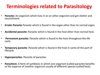 Terminologies related to Parasitology
• Parasite: An organism which lives in or on other organism and get shelter and
nourishment.
• Erratic Parasite Parasite which is found in the organ other than its normal organ.
• Accidental parasite: Parasite which is found in the host other than normal host.
• Permanent parasite: Parasite which is found in the host throughout the life
cycle.
• Temporary parasite: Parasite which is found in the host in some of the part of
lifecycle.
• Hyperparasites: Parasite of parasites
• Parasitism: A form of symbiosis in which one organism (called parasite) benefits
at the expense of another organism usually of different species (called host).
 
