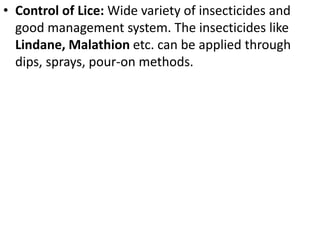 • Control of Lice: Wide variety of insecticides and
good management system. The insecticides like
Lindane, Malathion etc. can be applied through
dips, sprays, pour-on methods.
 