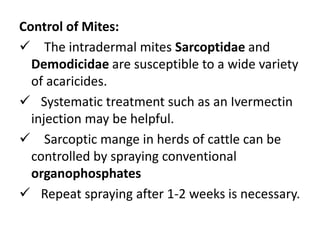 Control of Mites:
 The intradermal mites Sarcoptidae and
Demodicidae are susceptible to a wide variety
of acaricides.
 Systematic treatment such as an Ivermectin
injection may be helpful.
 Sarcoptic mange in herds of cattle can be
controlled by spraying conventional
organophosphates
 Repeat spraying after 1-2 weeks is necessary.
 