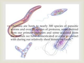
 "Humans are hosts to nearly 300 species of parasitic
worms and over 70 species of protozoa, some derived
from our primate ancestors and some acquired from
the animals we have domesticated or come in contact
with during our relatively short history on Earth.”
 