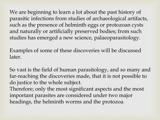 We are beginning to learn a lot about the past history of
parasitic infections from studies of archaeological artifacts,
such as the presence of helminth eggs or protozoan cysts
and naturally or artificially preserved bodies; from such
studies has emerged a new science, palaeoparasitology.
Examples of some of these discoveries will be discussed
later.
So vast is the field of human parasitology, and so many and
far-reaching the discoveries made, that it is not possible to
do justice to the whole subject.
Therefore; only the most significant aspects and the most
important parasites are considered under two major
headings, the helminth worms and the protozoa.
 