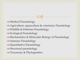 
 Medical Parasitology
 Agriculture, aquaculture & veterinary Parasitology
 Wildlife & Fisheries Parasitology
 Ecological Parasitology
 Biochemistry & Molecular Biology of Parasitology
 Immuno Parasitology
 Quantitative Parasitology
 Structural parasitology
 Taxonomy & Phylogenetics
 