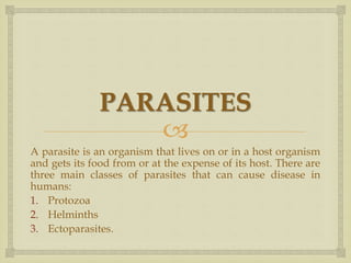 
PARASITES
A parasite is an organism that lives on or in a host organism
and gets its food from or at the expense of its host. There are
three main classes of parasites that can cause disease in
humans:
1. Protozoa
2. Helminths
3. Ectoparasites.
 
