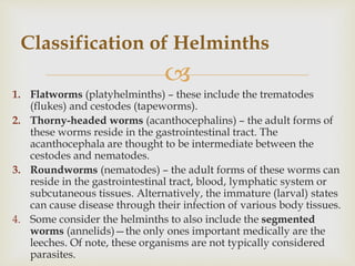 
1. Flatworms (platyhelminths) – these include the trematodes
(flukes) and cestodes (tapeworms).
2. Thorny-headed worms (acanthocephalins) – the adult forms of
these worms reside in the gastrointestinal tract. The
acanthocephala are thought to be intermediate between the
cestodes and nematodes.
3. Roundworms (nematodes) – the adult forms of these worms can
reside in the gastrointestinal tract, blood, lymphatic system or
subcutaneous tissues. Alternatively, the immature (larval) states
can cause disease through their infection of various body tissues.
4. Some consider the helminths to also include the segmented
worms (annelids)—the only ones important medically are the
leeches. Of note, these organisms are not typically considered
parasites.
Classification of Helminths
 