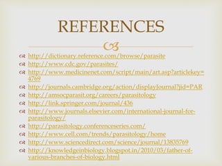  http://dictionary.reference.com/browse/parasite
 http://www.cdc.gov/parasites/
 http://www.medicinenet.com/script/main/art.asp?articlekey=
4769
 http://journals.cambridge.org/action/displayJournal?jid=PAR
 http://amsocparasit.org/careers/parasitology
 http://link.springer.com/journal/436
 http://www.journals.elsevier.com/international-journal-for-
parasitology/
 http://parasitology.conferenceseries.com/
 http://www.cell.com/trends/parasitology/home
 http://www.sciencedirect.com/science/journal/13835769
 http://knowledgeinbiology.blogspot.in/2010/03/father-of-
various-branches-of-biology.html
REFERENCES
 