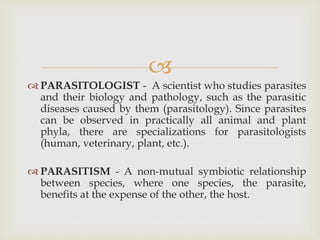 
 PARASITOLOGIST - A scientist who studies parasites
and their biology and pathology, such as the parasitic
diseases caused by them (parasitology). Since parasites
can be observed in practically all animal and plant
phyla, there are specializations for parasitologists
(human, veterinary, plant, etc.).
 PARASITISM - A non-mutual symbiotic relationship
between species, where one species, the parasite,
benefits at the expense of the other, the host.
 