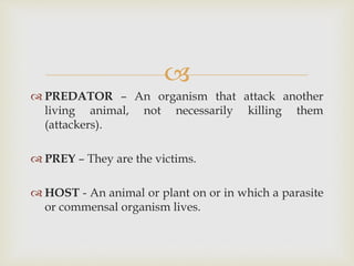 
 PREDATOR – An organism that attack another
living animal, not necessarily killing them
(attackers).
 PREY – They are the victims.
 HOST - An animal or plant on or in which a parasite
or commensal organism lives.
 
