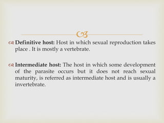 
 Definitive host: Host in which sexual reproduction takes
place . It is mostly a vertebrate.
 Intermediate host: The host in which some development
of the parasite occurs but it does not reach sexual
maturity, is referred as intermediate host and is usually a
invertebrate.
 