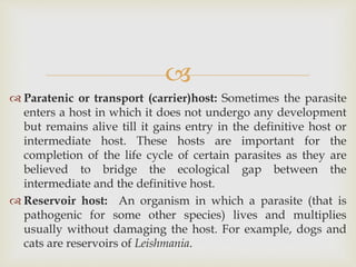 
 Paratenic or transport (carrier)host: Sometimes the parasite
enters a host in which it does not undergo any development
but remains alive till it gains entry in the definitive host or
intermediate host. These hosts are important for the
completion of the life cycle of certain parasites as they are
believed to bridge the ecological gap between the
intermediate and the definitive host.
 Reservoir host: An organism in which a parasite (that is
pathogenic for some other species) lives and multiplies
usually without damaging the host. For example, dogs and
cats are reservoirs of Leishmania.
 