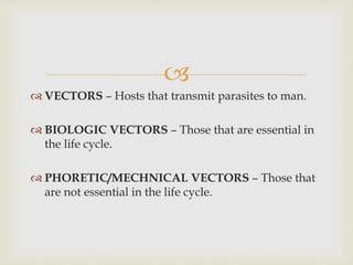 
 VECTORS – Hosts that transmit parasites to man.
 BIOLOGIC VECTORS – Those that are essential in
the life cycle.
 PHORETIC/MECHNICAL VECTORS – Those that
are not essential in the life cycle.
 